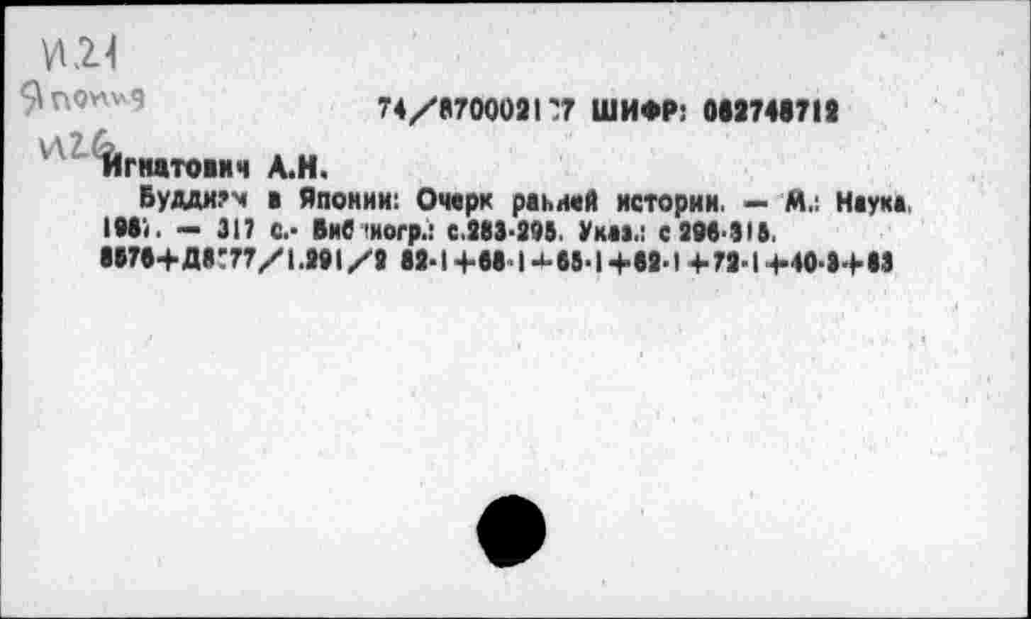 ﻿74/8700021'7 ШИФР: 082748713
Игнатович А.Н.
Буддизм в Японии: Очерк ранней истории. — А.: Наука. 1981. - 317 с.- Вив >ногр.: с.383-395. Укаа.: с 398-315.
8878+Д8Т77/1.391 /9 83-1 +88- I 65-1 +83-1 + 73-1 +40-3+83